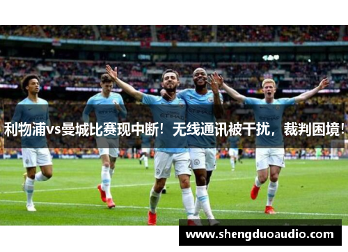 利物浦vs曼城比赛现中断！无线通讯被干扰，裁判困境！